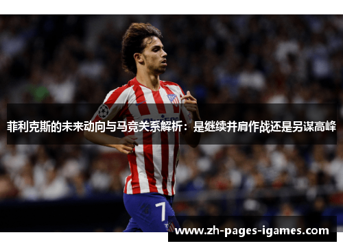菲利克斯的未来动向与马竞关系解析：是继续并肩作战还是另谋高峰