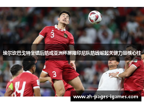 埃尔坎巴戈特坐镇后防成亚洲杯屏障印尼队防线崛起关键力量核心柱