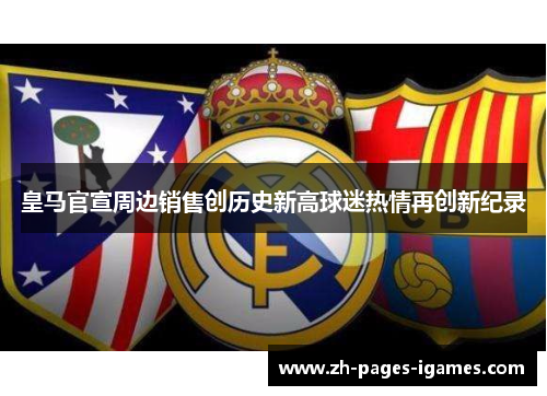 皇马官宣周边销售创历史新高球迷热情再创新纪录 皇马官宣周边销售创历史新高球迷热情再创新纪录